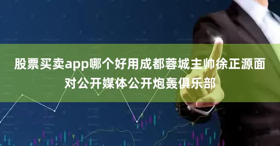 股票买卖app哪个好用成都蓉城主帅徐正源面对公开媒体公开炮轰俱乐部