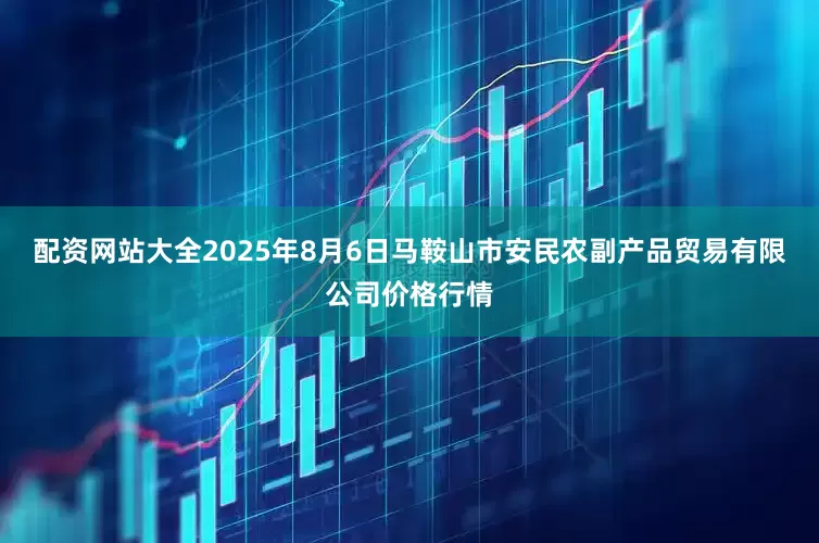 配资网站大全2025年8月6日马鞍山市安民农副产品贸易有限公司价格行情