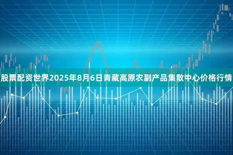股票配资世界2025年8月6日青藏高原农副产品集散中心价格行情