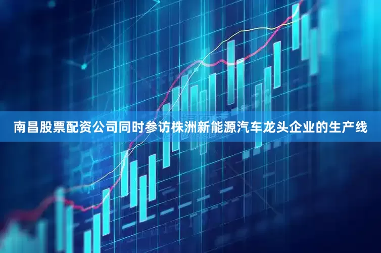 南昌股票配资公司同时参访株洲新能源汽车龙头企业的生产线