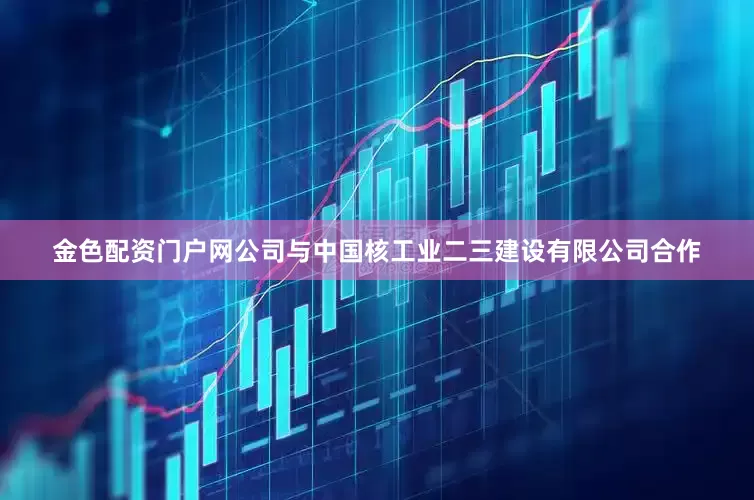 金色配资门户网公司与中国核工业二三建设有限公司合作