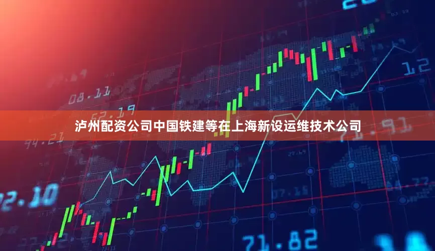 泸州配资公司中国铁建等在上海新设运维技术公司
