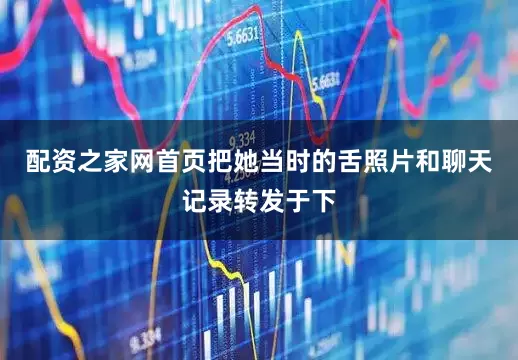 配资之家网首页把她当时的舌照片和聊天记录转发于下