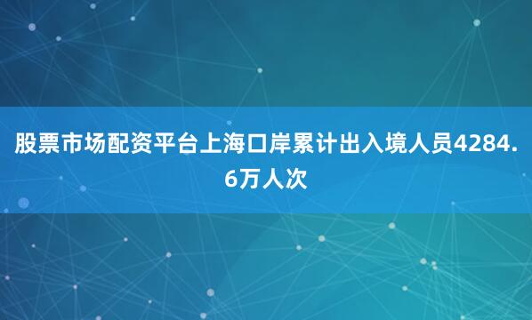 股票市场配资平台上海口岸累计出入境人员4284.6万人次
