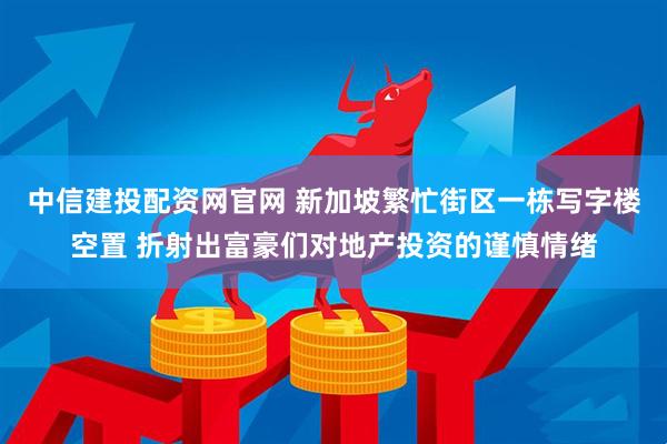 中信建投配资网官网 新加坡繁忙街区一栋写字楼空置 折射出富豪们对地产投资的谨慎情绪