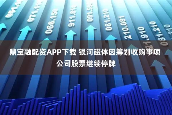鼎宝融配资APP下载 银河磁体因筹划收购事项 公司股票继续停牌