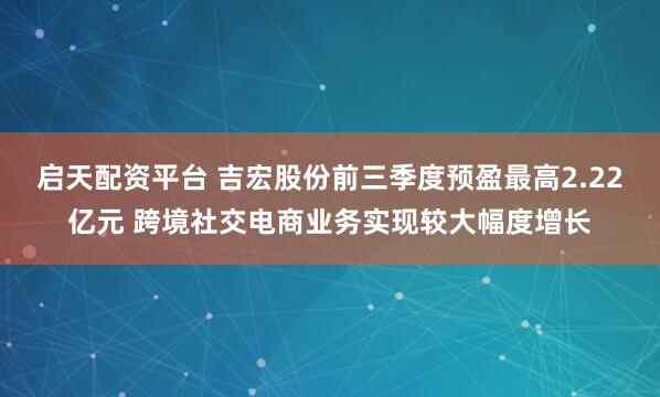 启天配资平台 吉宏股份前三季度预盈最高2.22亿元 跨境社交电商业务实现较大幅度增长