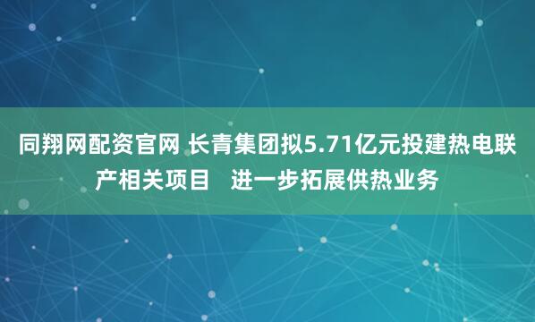 同翔网配资官网 长青集团拟5.71亿元投建热电联产相关项目   进一步拓展供热业务