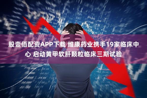 股壹佰配资APP下载 维康药业携手19家临床中心 启动黄甲软肝颗粒临床三期试验