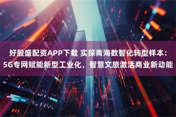 好股盛配资APP下载 实探青海数智化转型样本：5G专网赋能新型工业化，智慧文旅激活商业新动能