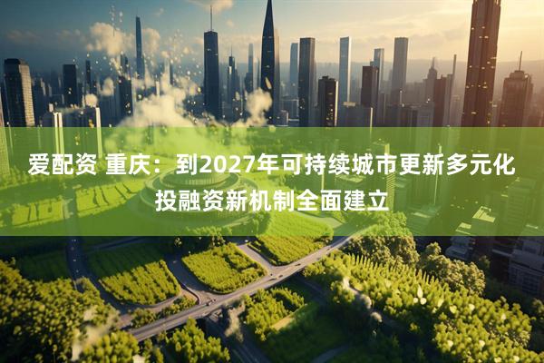 爱配资 重庆：到2027年可持续城市更新多元化投融资新机制全面建立