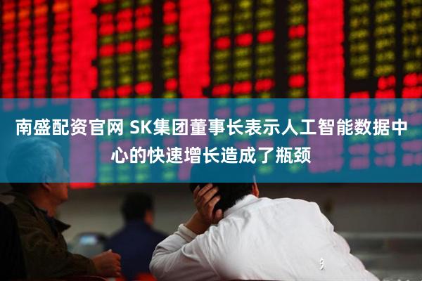 南盛配资官网 SK集团董事长表示人工智能数据中心的快速增长造成了瓶颈