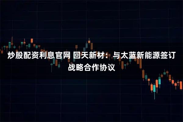 炒股配资利息官网 回天新材：与太蓝新能源签订战略合作协议