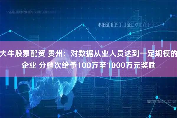 大牛股票配资 贵州：对数据从业人员达到一定规模的企业 分档次给予100万至1000万元奖励