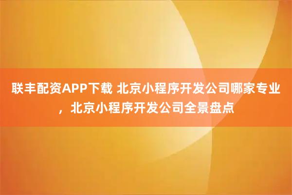 联丰配资APP下载 北京小程序开发公司哪家专业,北京小程序开发公司全景盘点