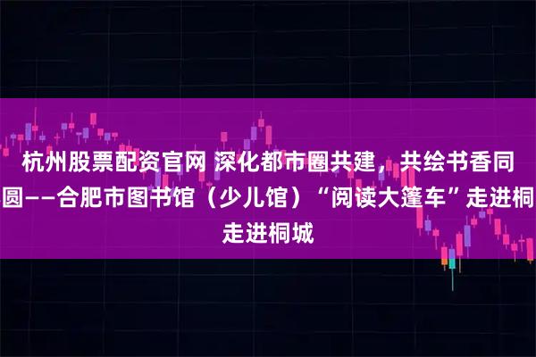 杭州股票配资官网 深化都市圈共建,共绘书香同心圆——合肥市图书馆(少儿馆)“阅读大篷车”走进桐城