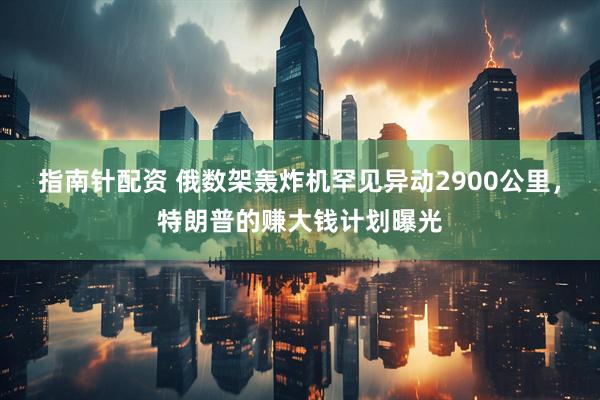 指南针配资 俄数架轰炸机罕见异动2900公里,特朗普的赚大钱计划曝光