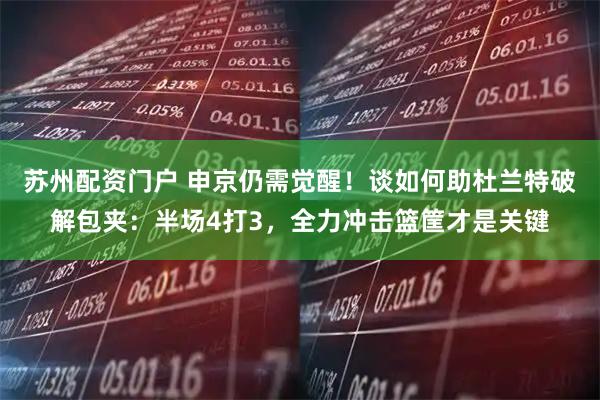 苏州配资门户 申京仍需觉醒！谈如何助杜兰特破解包夹：半场4打3，全力冲击篮筐才是关键