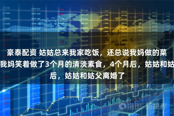 豪泰配资 姑姑总来我家吃饭，还总说我妈做的菜油太大，我妈笑着做了3个月的清淡素食，4个月后，姑姑和姑父离婚了