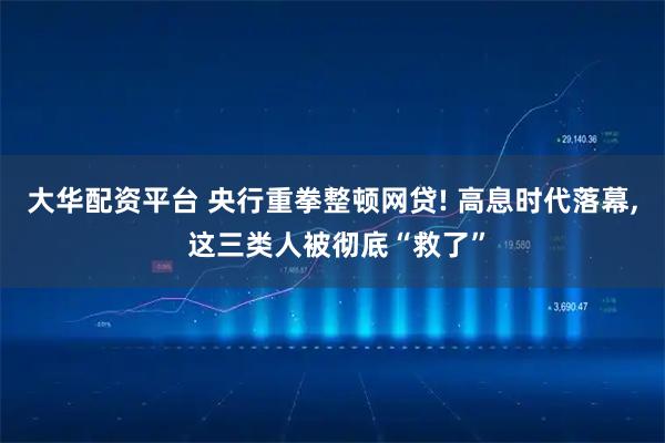 大华配资平台 央行重拳整顿网贷! 高息时代落幕, 这三类人被彻底“救了”