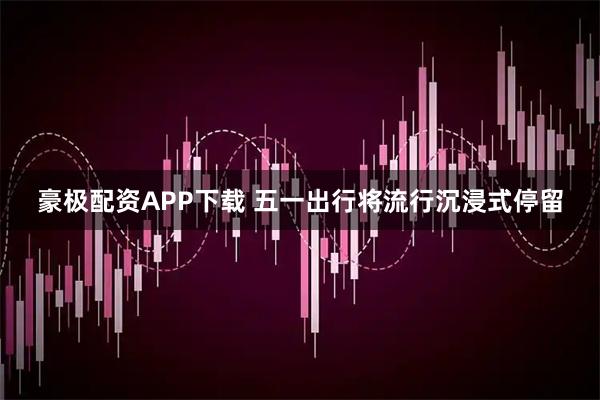 豪极配资APP下载 五一出行将流行沉浸式停留