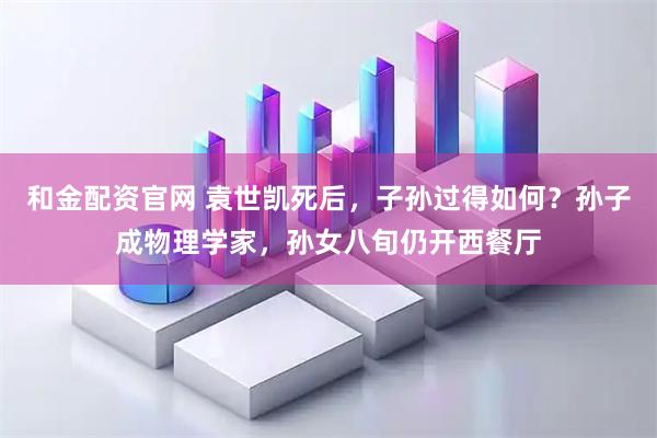 和金配资官网 袁世凯死后，子孙过得如何？孙子成物理学家，孙女八旬仍开西餐厅