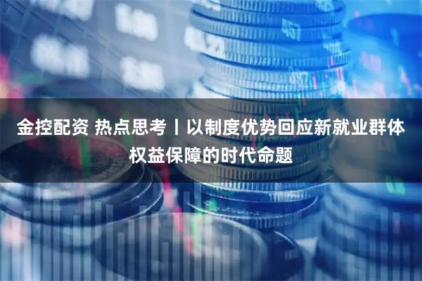 金控配资 热点思考丨以制度优势回应新就业群体权益保障的时代命题