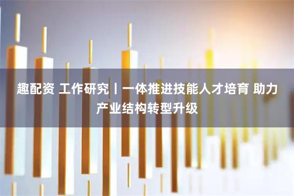 趣配资 工作研究丨一体推进技能人才培育 助力产业结构转型升级