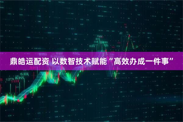 鼎皓运配资 以数智技术赋能“高效办成一件事”