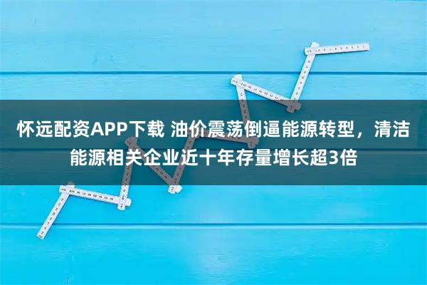 怀远配资APP下载 油价震荡倒逼能源转型，清洁能源相关企业近十年存量增长超3倍