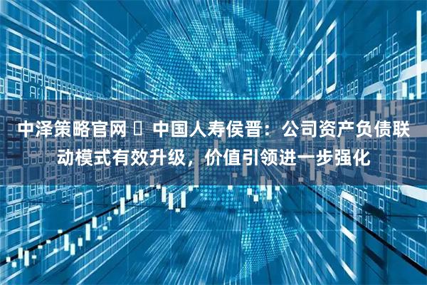 中泽策略官网 ​中国人寿侯晋：公司资产负债联动模式有效升级，价值引领进一步强化