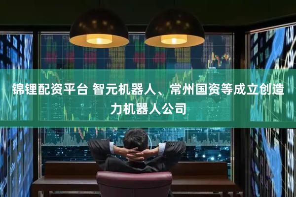 锦锂配资平台 智元机器人、常州国资等成立创造力机器人公司