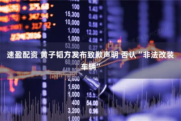 速盈配资 黄子韬方发布致歉声明 否认“非法改装车辆”