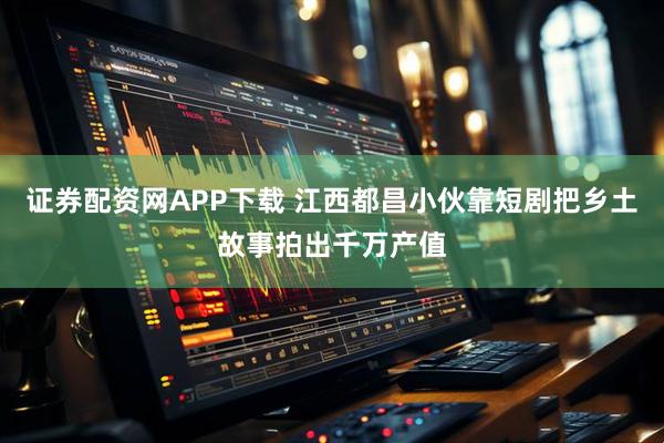 证券配资网APP下载 江西都昌小伙靠短剧把乡土故事拍出千万产值