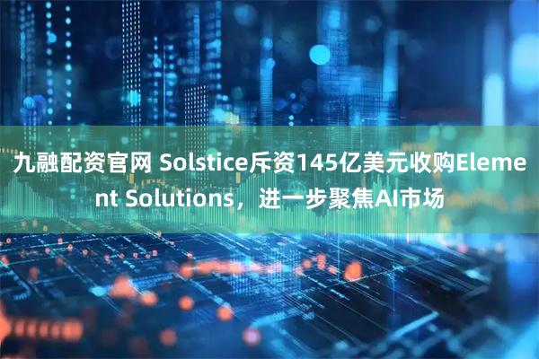 九融配资官网 Solstice斥资145亿美元收购Element Solutions，进一步聚焦AI市场