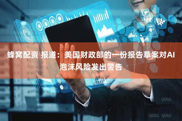 蜂窝配资 报道：美国财政部的一份报告草案对AI泡沫风险发出警告