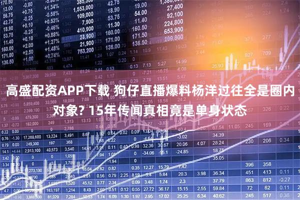 高盛配资APP下载 狗仔直播爆料杨洋过往全是圈内对象? 15年传闻真相竟是单身状态