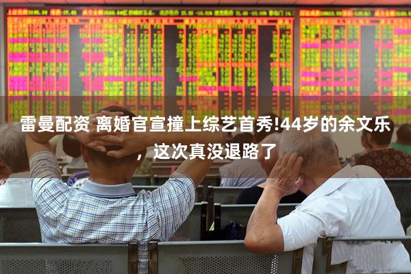 雷曼配资 离婚官宣撞上综艺首秀!44岁的余文乐,这次真没退路了