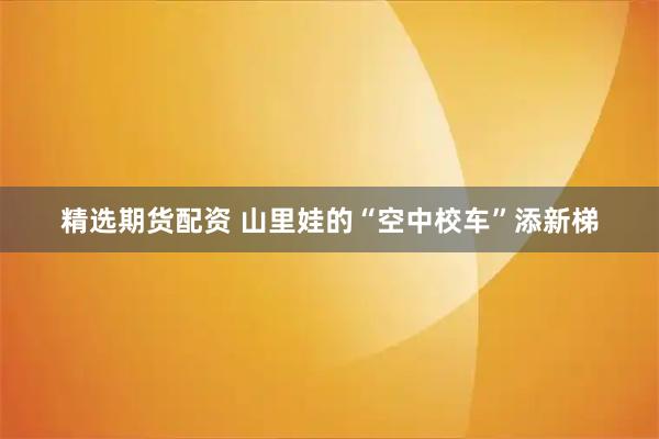 精选期货配资 山里娃的“空中校车”添新梯